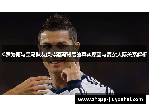 C罗为何与皇马队友保持距离背后的真实原因与复杂人际关系解析