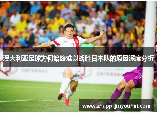 澳大利亚足球为何始终难以战胜日本队的原因深度分析
