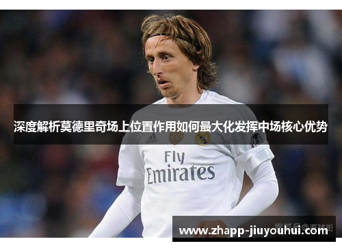 深度解析莫德里奇场上位置作用如何最大化发挥中场核心优势 深度解析莫德里奇场上位置作用如何最大化发挥中场核心优势