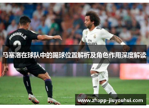 马塞洛在球队中的踢球位置解析及角色作用深度解读