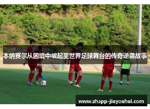本纳赛尔从困境中崛起至世界足球舞台的传奇逆袭故事 本纳赛尔从困境中崛起至世界足球舞台的传奇逆袭故事
