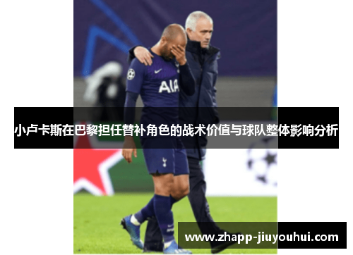 小卢卡斯在巴黎担任替补角色的战术价值与球队整体影响分析 小卢卡斯在巴黎担任替补角色的战术价值与球队整体影响分析