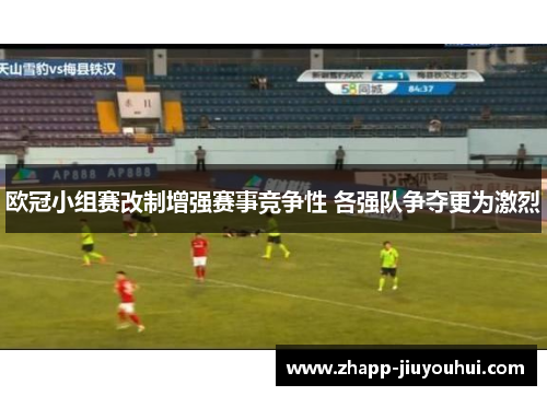 欧冠小组赛改制增强赛事竞争性 各强队争夺更为激烈