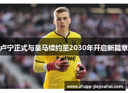 卢宁正式与皇马续约至2030年开启新篇章 卢宁正式与皇马续约至2030年开启新篇章