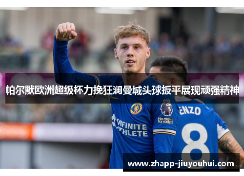帕尔默欧洲超级杯力挽狂澜曼城头球扳平展现顽强精神 帕尔默欧洲超级杯力挽狂澜曼城头球扳平展现顽强精神